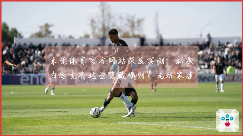 乐竞体育官方网站深度实测：新版内容竟有这些隐藏福利？老玩家速来围观！