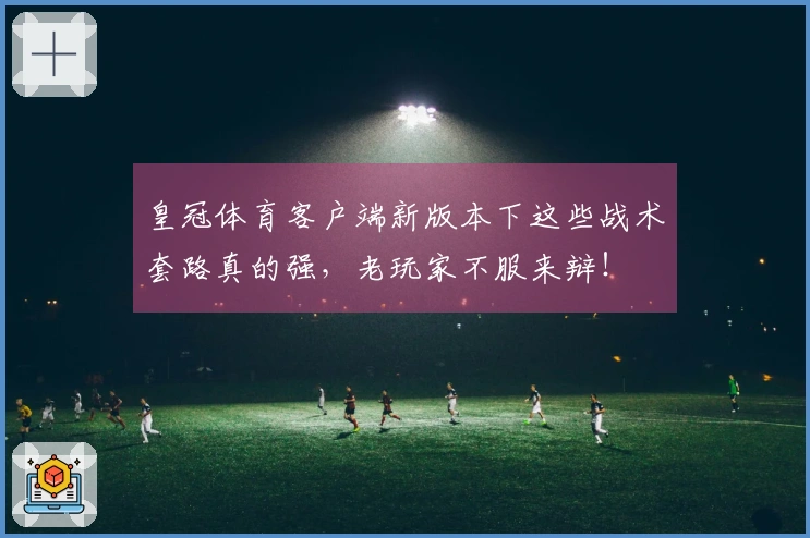 皇冠体育客户端新版本下这些战术套路真的强，老玩家不服来辩！